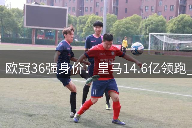 欧冠36强身价：皇马14.6亿领跑 西甲三雄+英超四强进前十